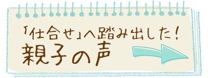 「仕合せ」へ踏み出した！親子の声